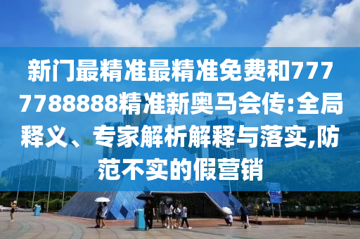新門最精準最精準免費和7777788888精準新奧馬會傳:全局釋義、專家解析解釋與落實,防范不實的假營銷
